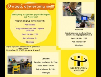 Uwaga, otwieramy się! Startujemy z zajęciami popołudniowymi już 7 czerwca! Program dla grup indywidualnych: Poniedziałki: Programowanie z K’nex – zajęcia cykliczne! Godz. 16:00 – 17:30, kat. wiekowa 9+, 10 miejsc. Czwartki: Zajęcia z modułem K First godz. 15:00 – 16:00, kat. wiekowa 5 – 9 lat, 10 miejsc. Zajęcia z konstruowania klocków K’nex – z elementami programowania godz. 16:30 – 17:30, kat. wiekowa 5+, 10 miejsc. Zapisy wyłącznie telefonicznie w godzinach 9:00 – 15:00. Nr. telefonu: 55 279 33 50, nr we